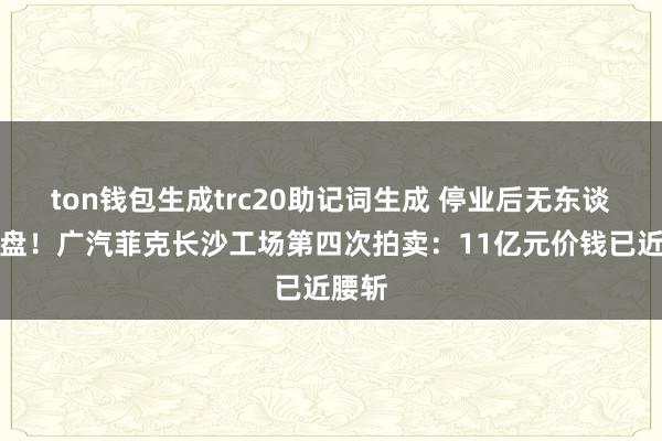 ton钱包生成trc20助记词生成 停业后无东谈主接盘！广汽菲克长沙工场第四次拍卖：11亿元价钱已近腰斩