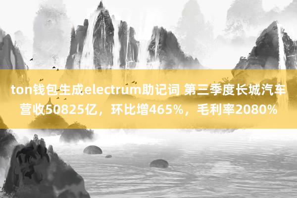 ton钱包生成electrum助记词 第三季度长城汽车营收50825亿，环比增465%，毛利率2080%