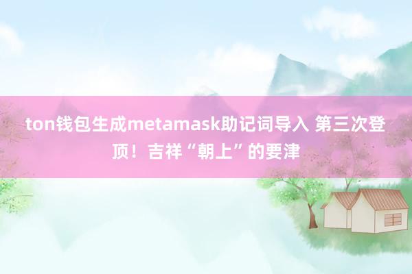 ton钱包生成metamask助记词导入 第三次登顶！吉祥“朝上”的要津