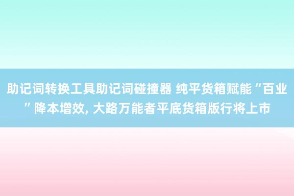 助记词转换工具助记词碰撞器 纯平货箱赋能“百业”降本增效, 大路万能者平底货箱版行将上市