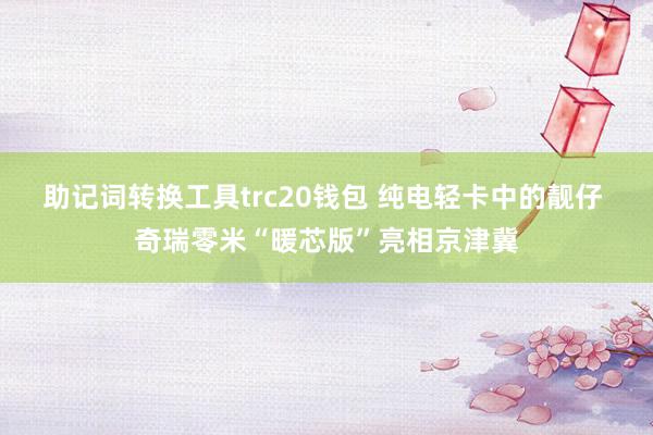 助记词转换工具trc20钱包 纯电轻卡中的靓仔 奇瑞零米“暖芯版”亮相京津冀